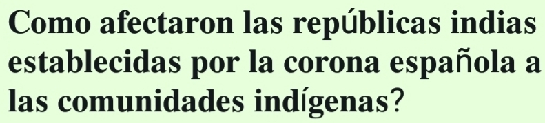 Como afectaron las repúblicas indias 
establecidas por la corona española a 
las comunidades indígenas?