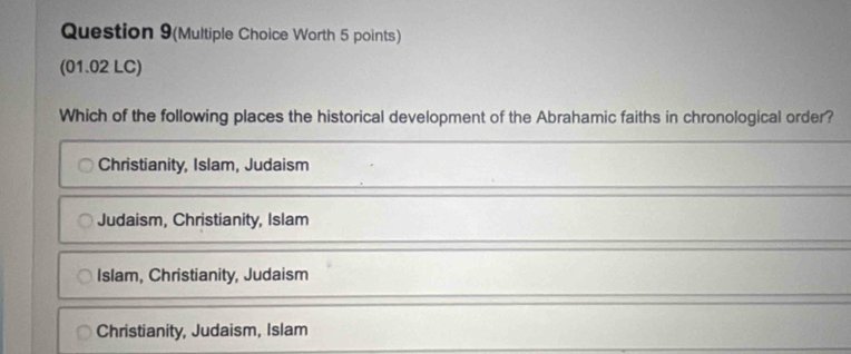 Question 9(Multiple Choice Worth 5 points)
(01.02 LC)
Which of the following places the historical development of the Abrahamic faiths in chronological order?
Christianity, Islam, Judaism
Judaism, Christianity, Islam
Islam, Christianity, Judaism
Christianity, Judaism, Islam