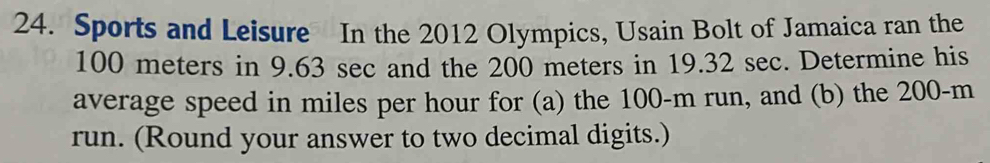 Sports and Leisure In the 2012 Olympics, Usain Bolt of Jamaica ran the
100 meters in 9.63 sec and the 200 meters in 19.32 sec. Determine his 
average speed in miles per hour for (a) the 100-m run, and (b) the 200-m
run. (Round your answer to two decimal digits.)