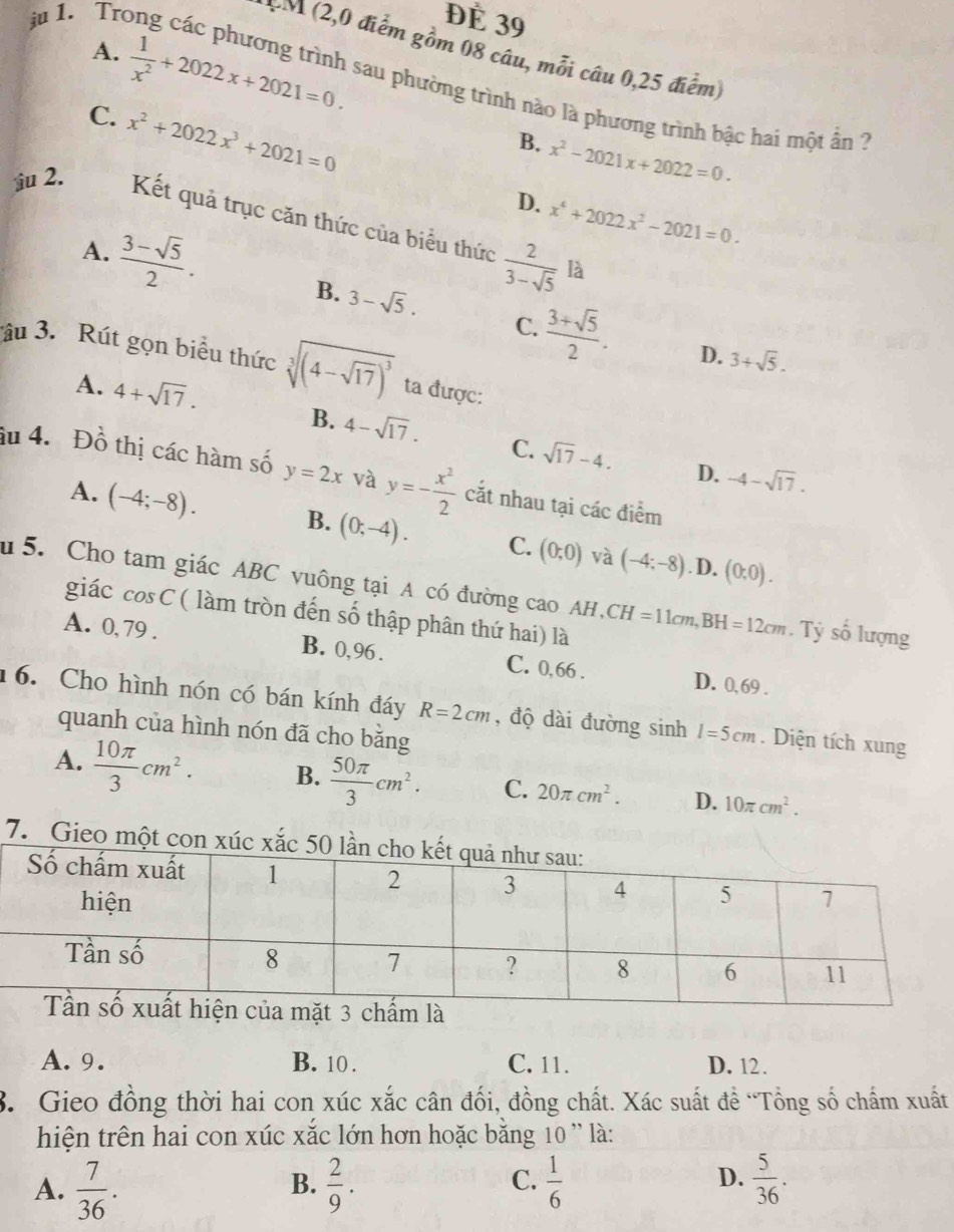 ju 1. Tro ĐÉ 39
PM (2,0 điểm gồm 08 câu, mỗi câu 0,25 điểm)
A.  1/x^2 +2022x+2021=0. sau phường trình nào là phương trình bậc hai một ân ?
C. x^2+2022x^3+2021=0
B. x^2-2021x+2022=0.
D. x^4+2022x^2-2021=0.
i 2. Kết quả trục căn thức của biểu thức  2/3-sqrt(5) 
A.  (3-sqrt(5))/2 .
là
B. 3-sqrt(5). C.  (3+sqrt(5))/2 . D. 3+sqrt(5).
âu 3. Rút gọn biểu thức sqrt[3]((4-sqrt 17))^3 ta được:
A. 4+sqrt(17). B. 4-sqrt(17). C. sqrt(17)-4.
D. -4-sqrt(17).
âu 4. Đồ thị các hàm số y=2x và y=- x^2/2  cắt nhau tại các điểm
A. (-4;-8). B. (0;-4). C. (0,0) (-4;-8)
và . D. (0,0).
u  5. Cho tam giác ABC vuông tại A có đường cao AH , CH=11cm,BH=12cm Tỷ số lượng
giác cos C ( làm tròn đến số thập phân thứ hai) là
A. 0, 79 . B. 0,96 . C. 0,66 . D. 0,69 .
16. Cho hình nón có bán kính đáy R=2cm , độ dài đường sinh l=5cm. Diện tích xung
quanh của hình nón đã cho bằng
A.  10π /3 cm^2. B.  50π /3 cm^2. C. 20π cm^2. D. 10π cm^2.
7. Gieo một con xúc 
của mặt 3 chấm là
A. 9. B. 10 . C. 11. D. 12.
3. Gieo đồng thời hai con xúc xắc cân đối, đồng chất. Xác suất đề “Tổng số chấm xuất
hiện trên hai con xúc xắc lớn hơn hoặc băng 10 ' là:
A.  7/36 .  2/9 .  1/6   5/36 .
B.
C.
D.