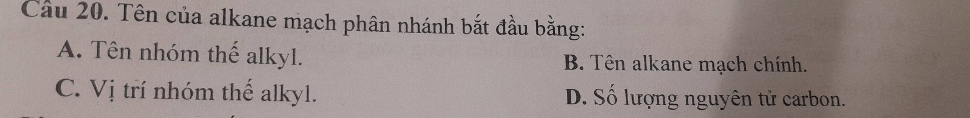 Tên của alkane mạch phân nhánh bắt đầu bằng:
A. Tên nhóm thế alkyl.
B. Tên alkane mạch chính.
C. Vị trí nhóm thế alkyl. D. Số lượng nguyên tử carbon.