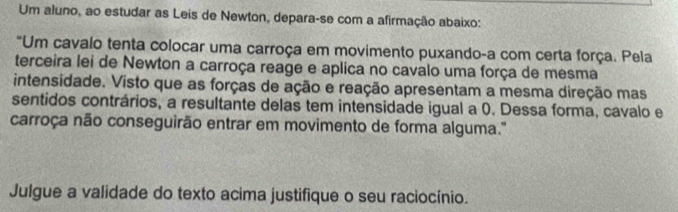 Um aluno, ao estudar as Leis de Newton, depara-se com a afirmação abaixo: 
"Um cavalo tenta colocar uma carroça em movimento puxando-a com certa força. Pela 
terceira lei de Newton a carroça reage e aplica no cavalo uma força de mesma 
intensidade. Visto que as forças de ação e reação apresentam a mesma direção mas 
sentidos contrários, a resultante delas tem intensidade igual a 0. Dessa forma, cavalo e 
carroça não conseguirão entrar em movimento de forma alguma." 
Julgue a validade do texto acima justifique o seu raciocínio.