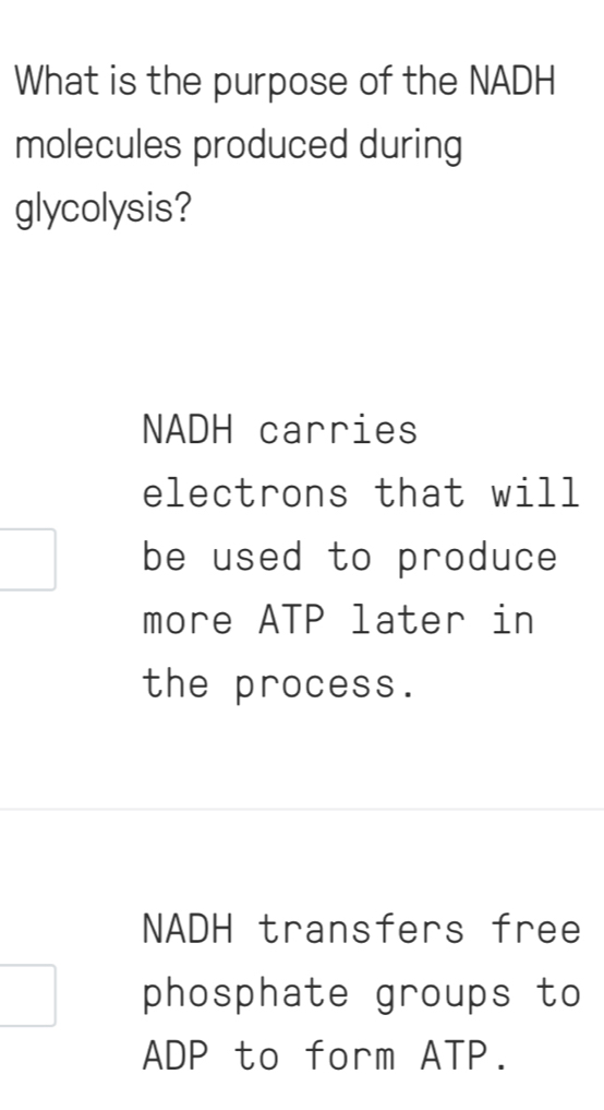 What is the purpose of the NADH
molecules produced during
glycolysis?
NADH carries
electrons that will
be used to produce
more ATP later in
the process.
NADH transfers free
phosphate groups to
ADP to form ATP.