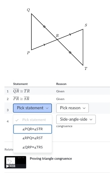 Statement Reason 
1 overline QR≌ overline TR Given 
2 overline PR≌ overline SR Given 
3 Pick statement Pick reason 
4 Pick statement Side-angle-side 
congruence
∠ PQR≌ ∠ STR
∠ RPQ≌ ∠ RST
Relate ∠ QRP=∠ TRS
Proving triangle congruence 
4:18