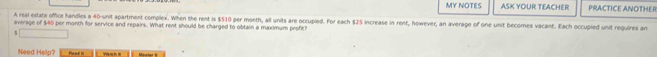 MY NOTES ASK YOUR TEACHER PRACTICE ANOTHER 
A real estate office handles a 40 -unit apartment complex. When the rent is $510 per month, all units are occupied. For each $25 increase in rent, however, an average of one unit becomes vacant. Each occupied unit requires an 
average of $40 per month for service and repairs. What rent should be charged to obtain a maximum profit? 
_  
Need Help? Plead is Yatch is