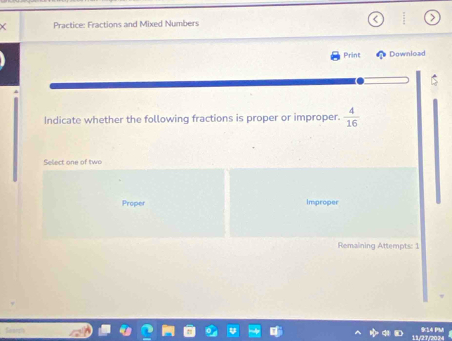 Practice: Fractions and Mixed Numbers 
Print Download 
Indicate whether the following fractions is proper or improper.  4/16 
Select one of two 
Proper Improper 
Remaining Attempts: 1 
9:14 PM 
11/27/2024