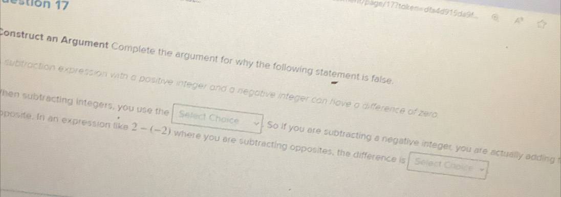 estion 17 
ht/page/173token=dfa4d915da9f 
Construct an Argument Complete the argument for why the following statement is false. 
subtraction expression with a positive integer and a negative integer can have a difference of zero 
then subtracting integers, you use the Select Choice So if you are subtracting a negative integer, you are actually adding 
posite. In an expression like 2-(-2) where you are subtracting opposites, the difference is 
Select Choice