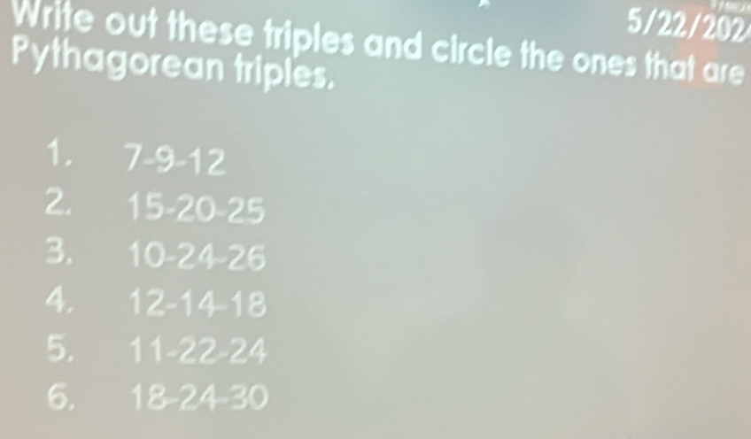 5/22/202 
Write out these triples and circle the ones that are 
Pythagorean triples. 
1. 7 -9 -12
2. 15 -20 -25
3. 10 -24 -26
4. 12 -14 -18
5. 1 11 -22 -24
6. 18 -24 -30