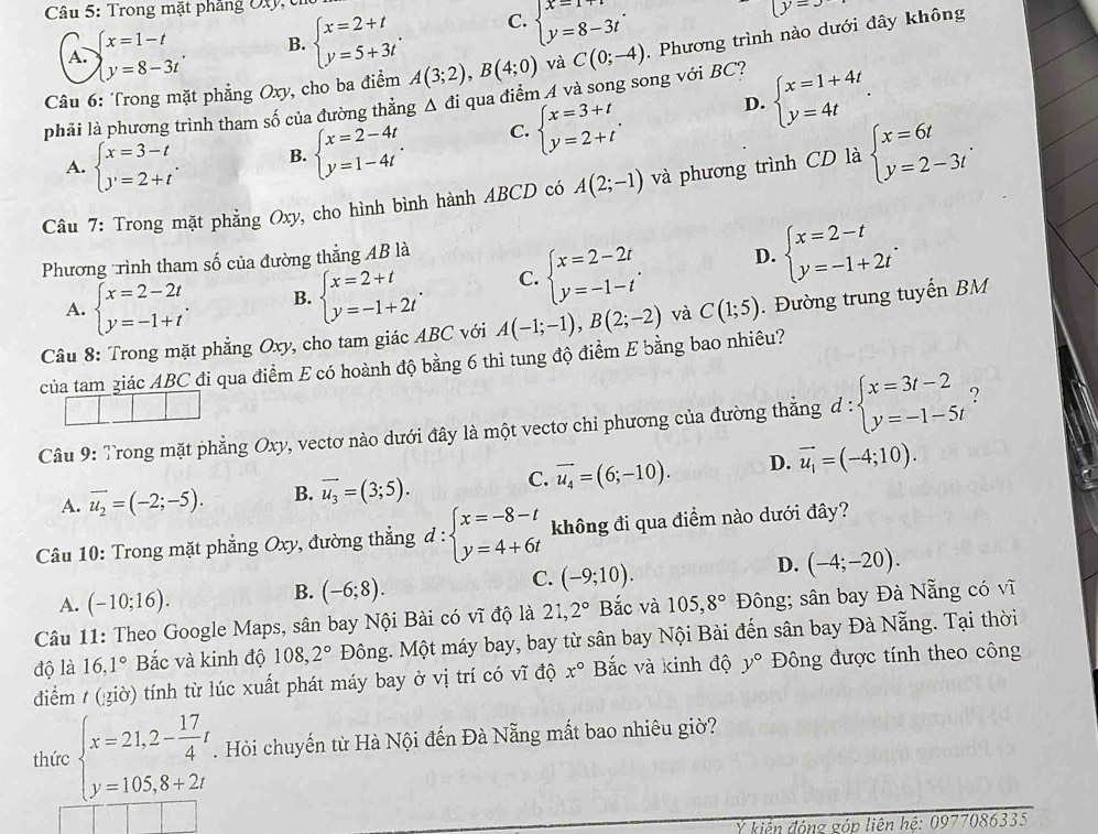 Trong mặt phẳng Oty, c
A. beginarrayl x=1-t y=8-3tendarray. . B. beginarrayl x=2+t y=5+3tendarray. . C. beginarrayl x=1+t y=8-3tendarray. .
(y=x
Câu 6: Trong mặt phẳng Oxy, cho ba điểm A(3;2),B(4;0) và C(0;-4) Phương trình nào dưới đây không
phải là phương trình tham số của đường thẳng △ di qua điểm A và song song với BC? beginarrayl x=1+4t y=4tendarray. .
A. beginarrayl x=3-t y=2+tendarray. . B. beginarrayl x=2-4t y=1-4tendarray. . C. beginarrayl x=3+t y=2+tendarray. .
D.
ty, cho hình bình hành ABCD có A(2;-1) và phương trình CD là beginarrayl x=6t y=2-3tendarray. .
Câu 7: Trong mặt phẳng ( ^--2
Phương trình tham số của đường thẳng AB là
A. beginarrayl x=2-2t y=-1+tendarray. . B. beginarrayl x=2+t y=-1+2tendarray. . C. beginarrayl x=2-2t y=-1-tendarray. .
D. beginarrayl x=2-t y=-1+2tendarray. .
Câu 8: Trong mặt phẳng Oxy, cho tam giác ABC với A(-1;-1),B(2;-2) và C(1;5). Đường trung tuyến BM
của tam giác ABC đi qua điểm E có hoành độ bằng 6 thì tung độ điểm E bằng bao nhiêu?
Câu 9: Trong mặt phẳng Oxy, vectơ nào dưới đây là một vectơ chỉ phương của đường thẳng d:beginarrayl x=3t-2 y=-1-5tendarray. ?
A. overline u_2=(-2;-5). B. vector u_3=(3;5). C. vector u_4=(6;-10). D. vector u_1=(-4;10).
Câu 10: Trong mặt phẳng Oxy, đường thẳng d:beginarrayl x=-8-t y=4+6tendarray. không đi qua điểm nào dưới đây?
D.
A. (-10;16). (-6;8). (-9;10). (-4;-20).
B.
C.
Câu 11: Theo Google Maps, sân bay Nội Bài có vĩ độ là 21,2° Bắc và 105,8° Đông; sân bay Đà Nẵng có vĩ
độ là 16,1° Bắc và kinh độ 108,2° Đông. Một máy bay, bay từ sân bay Nội Bài đến sân bay Đà Nẵng. Tại thời
điểm / (¿iờ) tính từ lúc xuất phát máy bay ở vị trí có vĩ độ x° Bắc và kinh độ y° Đông được tính theo công
thức beginarrayl x=21,2- 17/4 t y=105,8+2tendarray.. Hỏi chuyến từ Hà Nội đến Đà Nẵng mất bao nhiêu giờ?
Ý kiến đóng góp liên hệ: 0977086335