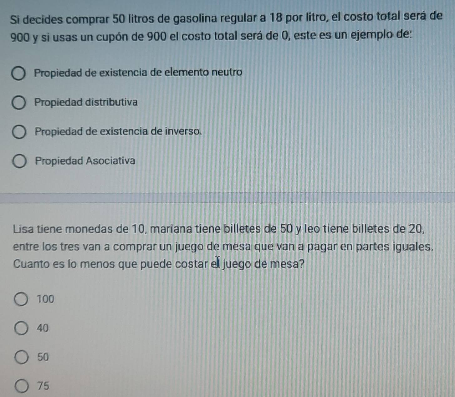 Si decides comprar 50 litros de gasolina regular a 18 por litro, el costo total será de
900 y si usas un cupón de 900 el costo total será de 0, este es un ejemplo de:
Propiedad de existencia de elemento neutro
Propiedad distributiva
Propiedad de existencia de inverso.
Propiedad Asociativa
Lisa tiene monedas de 10, mariana tiene billetes de 50 y leo tiene billetes de 20,
entre los tres van a comprar un juego de mesa que van a pagar en partes iguales.
Cuanto es lo menos que puede costar el juego de mesa?
100
40
50
75