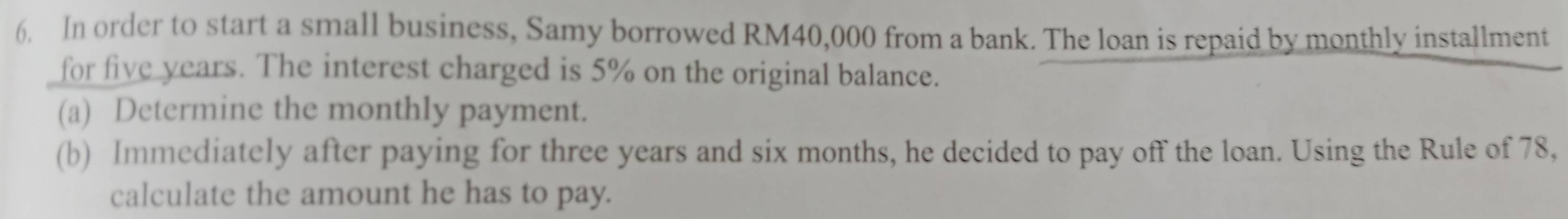 In order to start a small business, Samy borrowed RM40,000 from a bank. The loan is repaid by monthly installment 
for five years. The interest charged is 5% on the original balance. 
(a) Determine the monthly payment. 
(b) Immediately after paying for three years and six months, he decided to pay off the loan. Using the Rule of 78, 
calculate the amount he has to pay.