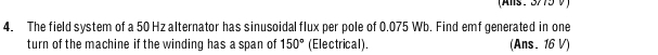 (Als : 3/75 V) 
4. The field system of a 50 Hz alternator has sinusoidal flux per pole of 0.075 Wb. Find emf generated in one 
turn of the machine if the winding has a span of 150° (Electrical). (Ans. 16 V)