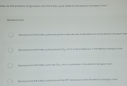 How do the products of glycolysis and the Krebs cycle relate to the electron transport chain?
Multiple Choïce
Glycolysis and the Krebs cycle produce the molecules that shuttle electrons to the electron transport chai
Glycolysis and the Krebs cycle produce CO_2. , which binds to electrons in the electron transport chain.
Glycollysis and the Krebs cycle use co_2 which is produced in the electron transport chair
Glycollysis and the Krebs cycle produce the ATP necessary to start the electron transport chain.