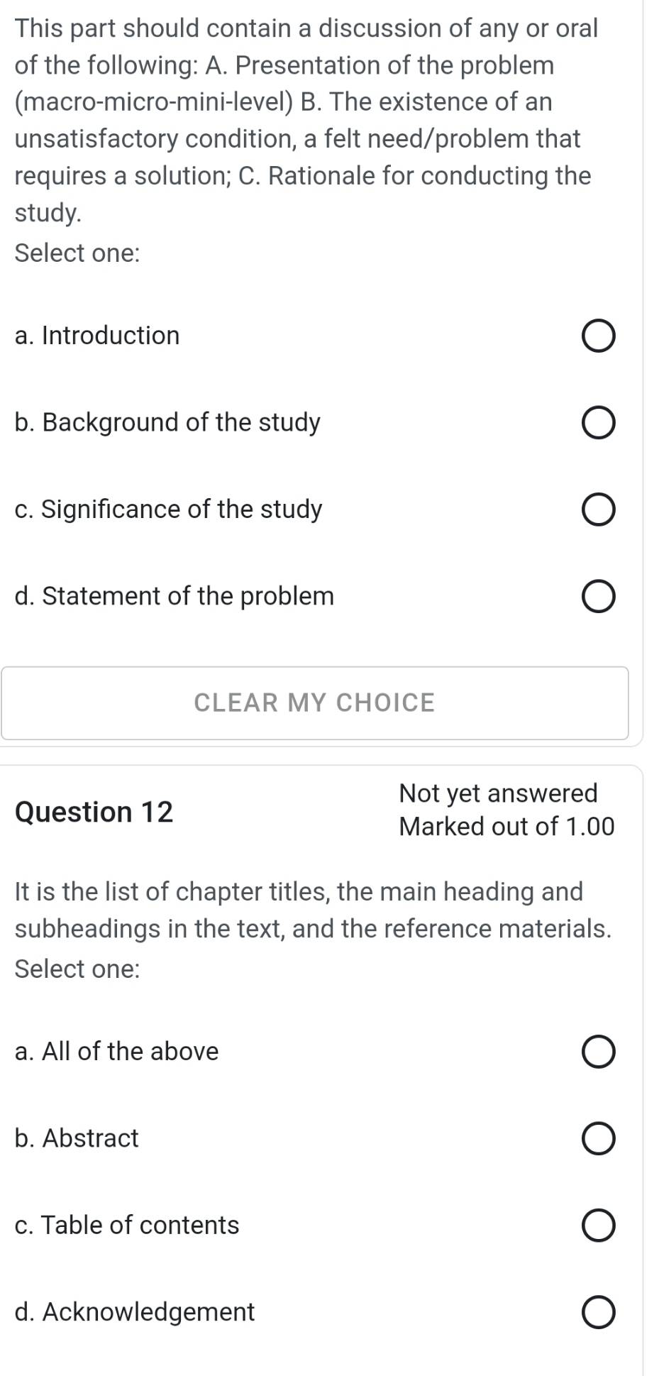 This part should contain a discussion of any or oral
of the following: A. Presentation of the problem
(macro-micro-mini-level) B. The existence of an
unsatisfactory condition, a felt need/problem that
requires a solution; C. Rationale for conducting the
study.
Select one:
a. Introduction
b. Background of the study
c. Significance of the study
d. Statement of the problem
CLEAR MY CHOICE
Not yet answered
Question 12
Marked out of 1.00
It is the list of chapter titles, the main heading and
subheadings in the text, and the reference materials.
Select one:
a. All of the above
b. Abstract
c. Table of contents
d. Acknowledgement