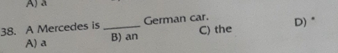 A) a
38. A Mercedes is _German car. D)"
A) a B) an C) the