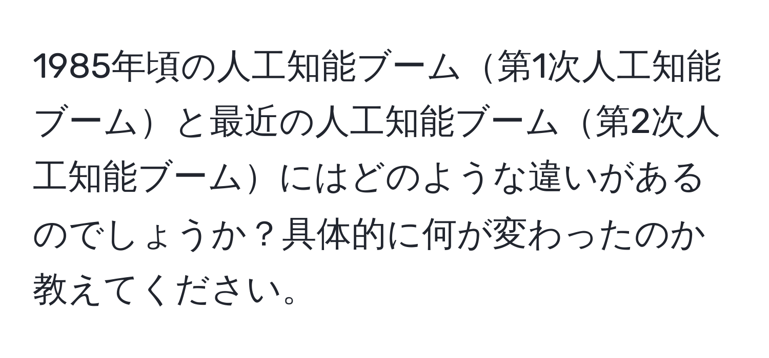 1985年頃の人工知能ブーム第1次人工知能ブームと最近の人工知能ブーム第2次人工知能ブームにはどのような違いがあるのでしょうか？具体的に何が変わったのか教えてください。