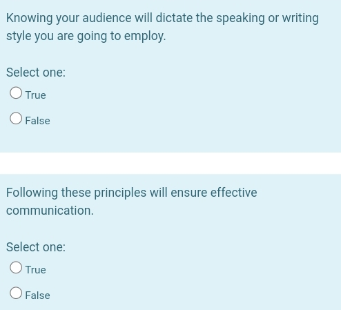 Knowing your audience will dictate the speaking or writing
style you are going to employ.
Select one:
True
False
Following these principles will ensure effective
communication.
Select one:
True
False