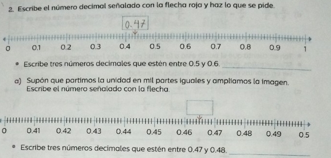 Escribe el número decimal señalado con la flecha roja y haz lo que se pide. 
_ 
Escribe tres números decimales que estén entre 0.5 y 0.6. 
a) Supón que partimos la unidad en mil partes iguales y ampliamos la imagen. 
Escribe el número señalado con la flecha. 
0 
Escribe tres números decimales que estén entre 0.47 y 0.48, 
_