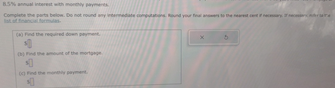 8. 5% annual interest with monthly payments. 
Complete the parts below. Do not round any intermediate computations. Round your final answers to the nearest cent if necessary. If necessary, refer to the 
list of financial formulas. 
(a) Find the required down payment. 
× 5 
S 
(b) Find the amount of the mortgage. 
(c) Find the monthly payment. 
S