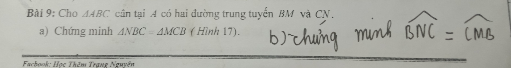 Cho △ ABC cân tại A có hai đường trung tuyến BM và CN. 
a) Chứng minh △ NBC=△ MCB ( Hình 17). 
Facbook: Học Thêm Trạng Nguyên