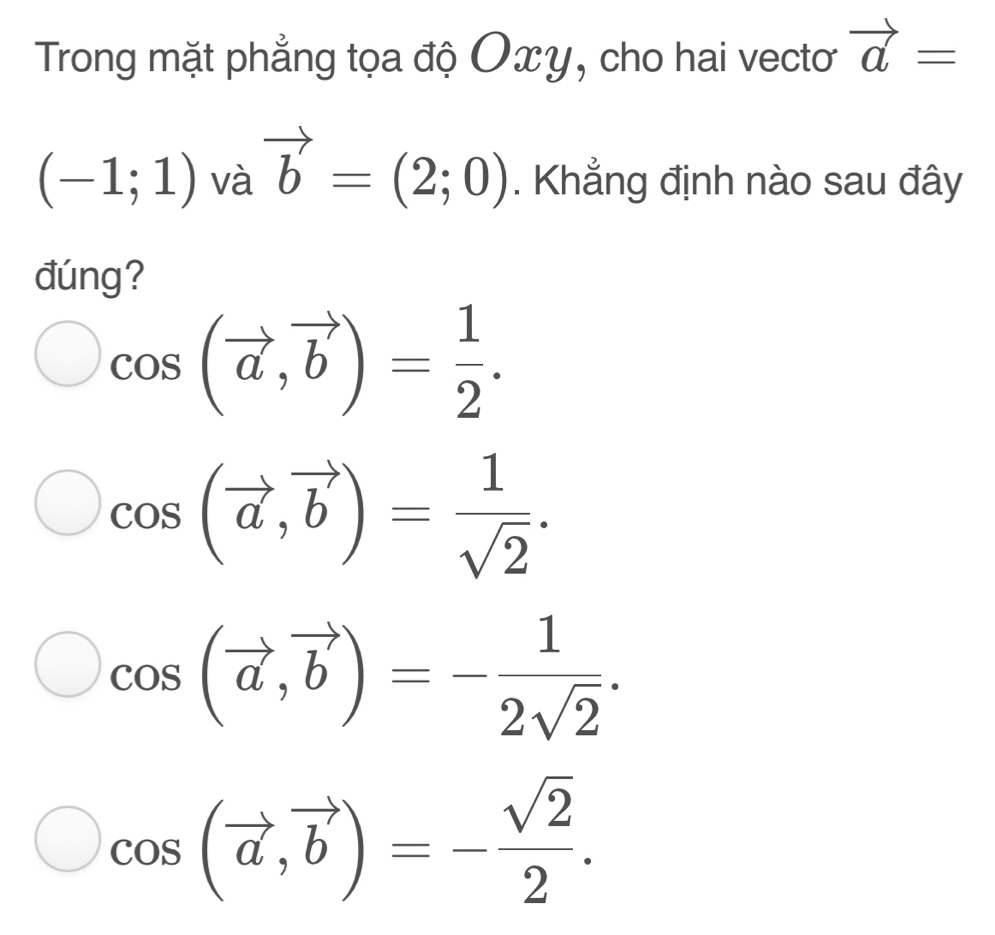 Trong mặt phẳng tọa độ Oxy, cho hai vecto vector a=
(-1;1) và vector b=(2;0). Khẳng định nào sau đây
đúng?
cos (vector a,vector b)= 1/2 .
cos (vector a, vector b)= 1/sqrt(2) .
cos (vector a,vector b)=- 1/2sqrt(2) .
cos (vector a,vector b)=- sqrt(2)/2 .