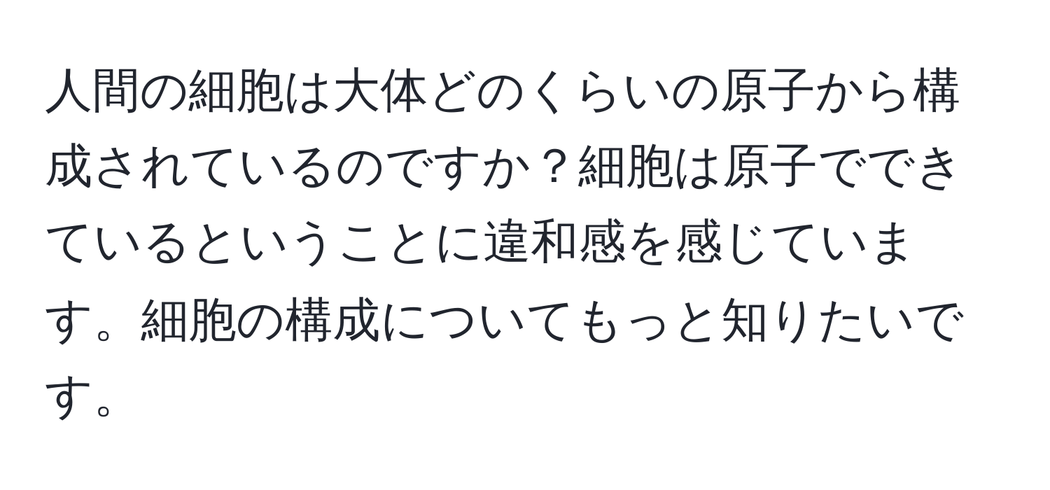 人間の細胞は大体どのくらいの原子から構成されているのですか？細胞は原子でできているということに違和感を感じています。細胞の構成についてもっと知りたいです。