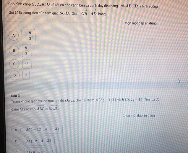 Cho hình chóp S. ABCD có tất cả các cạnh bên và cạnh đáy đều bằng 3 và ABCD là hình vuông.
Gọi G là trọng tâm của tam giác SCD . Giá trị vector GS.vector AD bằng
Chọn một đáp án đúng
A - 9/2 .
B  9/2 .
C -3.
D 3.
Câu 3
Trong không gian với hệ trục tọa đọ Ożyz, cho hai điểm A(3;-1;2) và B(0;2;-1). Tim tọa độ
điểm M sao cho vector AM=5vector AB. 
Chọn một đáp án đúng
A M(-12;14;-13).
B M(12;14;13).
M(0