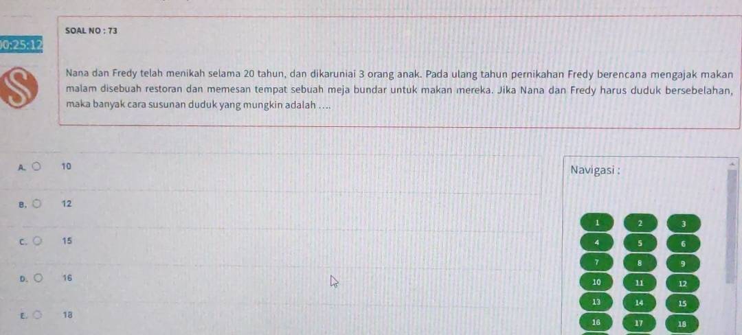 SOAL NO ; 73
)0: 25 :12
Nana dan Fredy telah menikah selama 20 tahun, dan dikaruniai 3 orang anak. Pada ulang tahun pernikahan Fredy berencana mengajak makan
S malam disebuah restoran dan memesan tempat sebuah meja bundar untuk makan mereka. Jika Nana dan Fredy harus duduk bersebelahan,
maka banyak cara susunan duduk yang mungkin adalah ....
A 10 Navigasi :
B. 12
1 2 3
C. 15 4 5 6
7 8 9
D. 16
10 11 12
13
E. 18 14 15
16 17 18