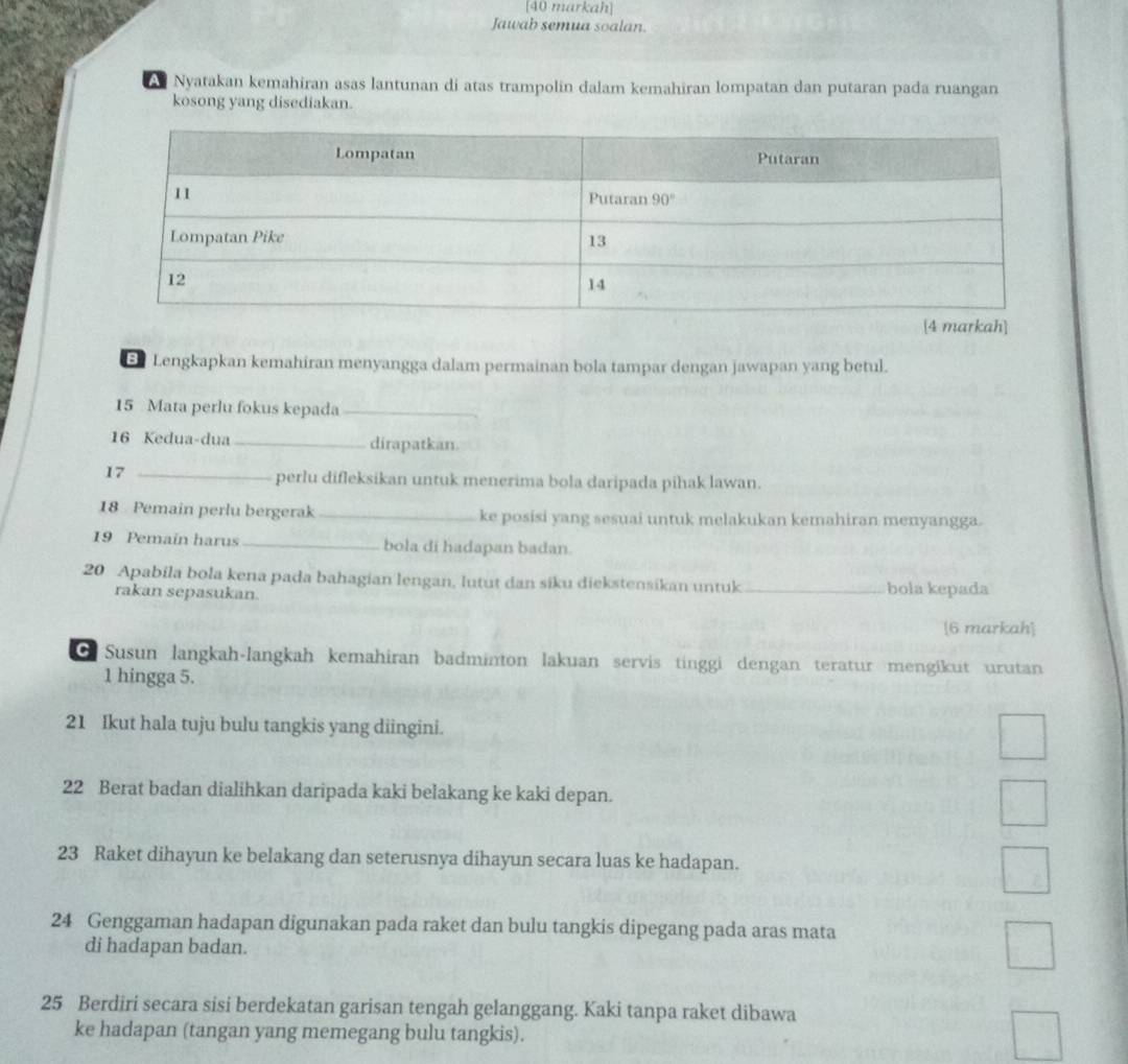 [40 markah]
Jawab semua soalan.
A Nyatakan kemahiran asas lantunan di atas trampolin dalam kemahiran lompatan dan putaran pada ruangan
kosong yang disediakan.
Lengkapkan kemahiran menyangga dalam permainan bola tampar dengan jawapan yang betul.
15 Mata perlu fokus kepada_
16 Kedua-dua_ dirapatkan.
17_
perlu difleksikan untuk menerima bola daripada pihak lawan.
18 Pemain perlu bergerak _ke posisi yang sesuai untuk melakukan kemahiran menyangga.
19 Pemain harus_ bola di hadapan badan.
20 Apabila bola kena pada bahagian lengan, lutut dan siku diekstensikan untuk _bola kepada
rakan sepasukan.
[6 markah]
O Susun langkah-langkah kemahiran badminton lakuan servis tinggi dengan teratur mengikut urutan
1 hingga 5.
21 Ikut hala tuju bulu tangkis yang diingini.
22 Berat badan dialihkan daripada kaki belakang ke kaki depan.
23 Raket dihayun ke belakang dan seterusnya dihayun secara luas ke hadapan.
24 Genggaman hadapan digunakan pada raket dan bulu tangkis dipegang pada aras mata
di hadapan badan.
25 Berdiri secara sisi berdekatan garisan tengah gelanggang. Kaki tanpa raket dibawa
ke hadapan (tangan yang memegang bulu tangkis).