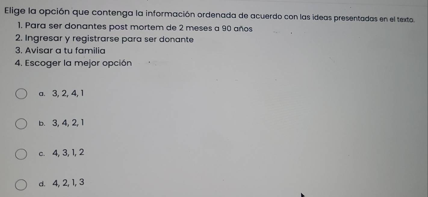 Elige la opción que contenga la información ordenada de acuerdo con las ideas presentadas en el texto.
1. Para ser donantes post mortem de 2 meses a 90 años
2. Ingresar y registrarse para ser donante
3. Avisar a tu familia
4. Escoger la mejor opción
a. 3, 2, 4, 1
b. 3, 4, 2, 1
c. 4, 3, 1, 2
d. 4, 2, 1, 3