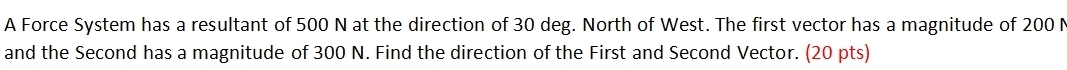 A Force System has a resultant of 500 N at the direction of 30 deg. North of West. The first vector has a magnitude of 200 N
and the Second has a magnitude of 300 N. Find the direction of the First and Second Vector. (20 pts)