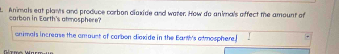 Animals eat plants and produce carbon dioxide and water. How do animals affect the amount of 
carbon in Earth's atmosphere? 
animals increase the amount of carbon dioxide in the Earth's atmosphere.