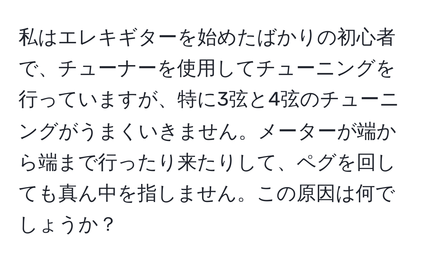 私はエレキギターを始めたばかりの初心者で、チューナーを使用してチューニングを行っていますが、特に3弦と4弦のチューニングがうまくいきません。メーターが端から端まで行ったり来たりして、ペグを回しても真ん中を指しません。この原因は何でしょうか？