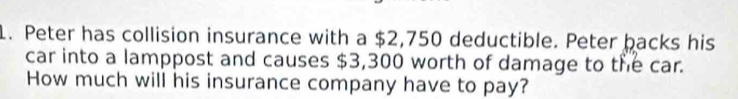 Peter has collision insurance with a $2,750 deductible. Peter backs his 
car into a lamppost and causes $3,300 worth of damage to the car. 
How much will his insurance company have to pay?