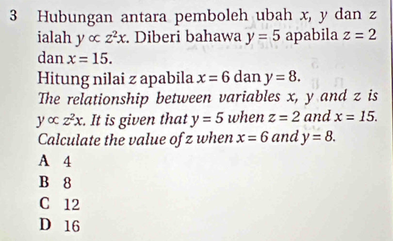 Hubungan antara pemboleh ubah x, y dan z
ialah y∞ z^2x. Diberi bahawa y=5 apabila z=2
dan x=15. 
Hitung nilai z apabila x=6 dan y=8. 
The relationship between variables x, y and z is
yalpha z^2x. It is given that y=5 when z=2 and x=15. 
Calculate the value of z when x=6 and y=8.
A 4
B 8
C 12
D 16