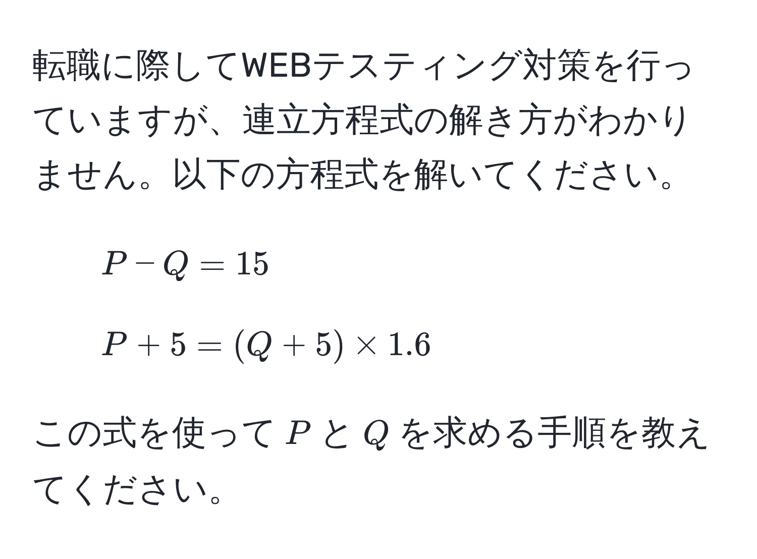 転職に際してWEBテスティング対策を行っていますが、連立方程式の解き方がわかりません。以下の方程式を解いてください。  
1. $P - Q = 15$  
2. $P + 5 = (Q + 5) * 1.6$  

この式を使って$P$と$Q$を求める手順を教えてください。