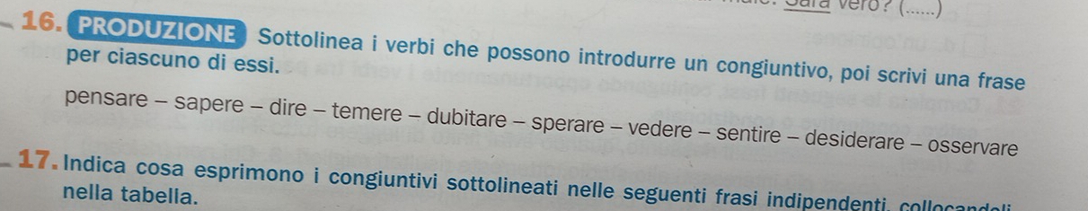 Sara vero? (......) 
_16. PRODUZIONE) Sottolinea i verbi che possono introdurre un congiuntivo, poi scrivi una frase 
per ciascuno di essi. 
pensare - sapere - dire - temere - dubitare - sperare - vedere - sentire - desiderare - osservare 
_ 17 Indica cosa esprimono i congiuntivi sottolineati nelle seguenti frasi indipendenti, colloçand 
nella tabella.