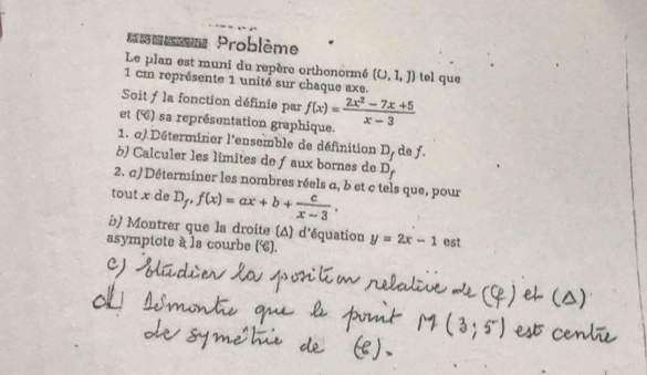 = Problème 
Le plan est muni du repère orthonormé (U,1,J) tel que
1 cm représente 1 unité sur chaque axe. 
Soit f la fonction définie par f(x)= (2x^2-7x+5)/x-3 
et (é) sa représentation graphique. 
1. a) Déterminer l'ensemble de définition D_f de f. 
b) Calculer les limites de ƒ aux bornes de D_f
2. a)Déterminer les nombres réels a, b et c tels que, pour 
tout x de D_f, f(x)=ax+b+ c/x-3 , 
b) Montrer que la droite (A) d'équation 
asymptote à la courbe (). y=2x-1 est