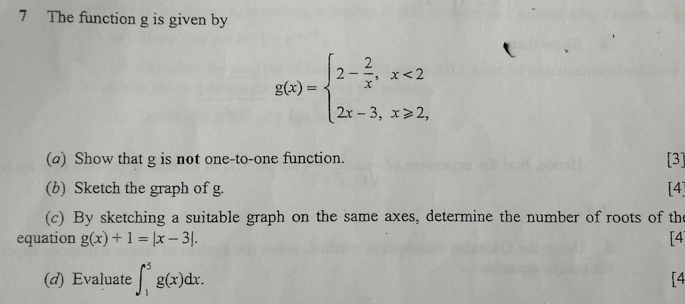 The function g is given by
g(x)=beginarrayl 2- 2/x ,x<2 2x-3,x≥slant 2,endarray.
(a) Show that g is not one-to-one function. [3]
(b) Sketch the graph of g. [4]
(c) By sketching a suitable graph on the same axes, determine the number of roots of the
equation g(x)+1=|x-3|. [4
(d) Evaluate ∈t _1^5g(x)dx. 
[4