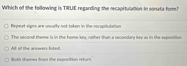 Which of the following is TRUE regarding the recapitulation in sonata form?
Repeat signs are usually not taken in the recapitulation
The second theme is in the home key, rather than a secondary key as in the exposition
All of the answers listed.
Both themes from the exposition return