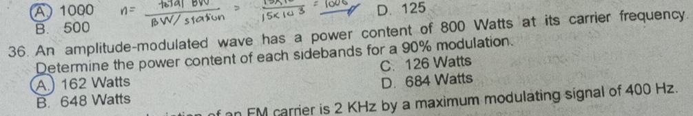 A 1000 D. 125
B. 500
36. An amplitude-modulated wave has a power content of 800 Watts at its carrier frequency.
Determine the power content of each sidebands for a 90% modulation.
A.) 162 Watts C. 126 Watts
B. 648 Watts D. 684 Watts
f an FM carrier is 2 KHz by a maximum modulating signal of 400 Hz.