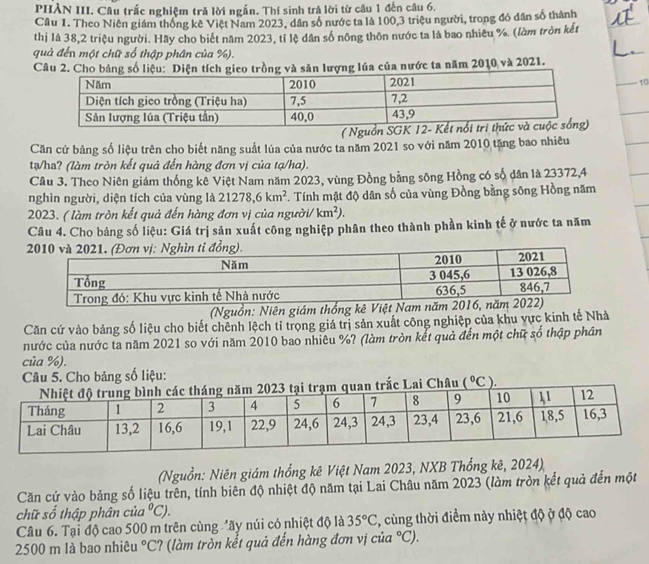 PHÀN III. Câu trắc nghiệm trả lời ngắn. Thí sinh trả lời từ câu 1 đến câu 6.
Câu 1. Theo Niên giám thống kê Việt Nam 2023, dân số nước ta là 100,3 triệu người, trong đó dân số thành
thị là 38,2 triệu người. Hãy cho biết năm 2023, tỉ lệ dân số nông thôn nước ta là bao nhiêu %. (làm tròn kết
quả đến một chữ số thập phân của %).
Câu 2. Cho bảng sgico trồng và săn lượng lúa của nước ta năm 2010 và 2021.
10
( Nguồ
Căn cứ bảng số liệu trên cho biết năng suất lúa của nước ta năm 2021 so với năm 2010 tăng bao nhiêu
tạ/ha? (làm tròn kết quả đến hàng đơn vị của tạ/ha).
Câu 3. Theo Niên giám thống kê Việt Nam năm 2023, vùng Đồng bằng sông Hồng có số dân là 23372,4
nghìn người, diện tích của vùng là 21278,6km^2. Tính mật độ dân số của vùng Đồng bằng sông Hồng năm
2023. ( làm tròn kết quả đến hàng đơn vị của người/ km^2).
Câu 4. Cho bảng số liệu: Giá trị sản xuất công nghiệp phân theo thành phần kinh tế ở nước ta năm
20Nghìn tỉ đồng).
(Nguồn: Niên giá
Căn cứ vào bảng số liệu cho biết chênh lệch tỉ trọng giá trị sản xuất công nghiệp của khu vực kinh tế Nhà
nước của nước ta năm 2021 so với năm 2010 bao nhiêu %? (làm tròn kết quả đến một chữ số thập phân
của %).
Câu 5. Cho bảng số liệu:
m quan trắc Lai Châu (^circ C ).
(Nguồn: Niên giám thống kê Việt Nam 2023, NXB Thống kê, 2024)
Căn cứ vào bảng số liệu trên, tính biên độ nhiệt độ năm tại Lai Châu năm 2023 (làm tròn kết quả đến một
chữ số thập phân củ a°C).
Câu 6. Tại độ cao 500 m trên cùng đãy núi có nhiệt độ là 35°C , cùng thời điểm này nhiệt độ ở độ cao
2500 m là bao nhiêu°C (  lm tròn kết quả đến hàng đơn vị củ ^circ C).