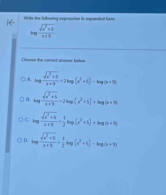 Write the following expression in expanded form.
log  (sqrt(x^2+5))/x+9 
Choose the correct answer below.
A. log  (sqrt(x^2+5))/x+9 =2log (x^2+5)-log (x+9)
B. log  (sqrt(x^2+5))/x+9 =2log (x^2+5)+log (x+9)
C. log  (sqrt(x^2+5))/x+9 = 1/2 log (x^2+5)+log (x+9)
D. log  (sqrt(x^2+5))/x+9 = 1/2 log (x^2+5)-log (x+9)