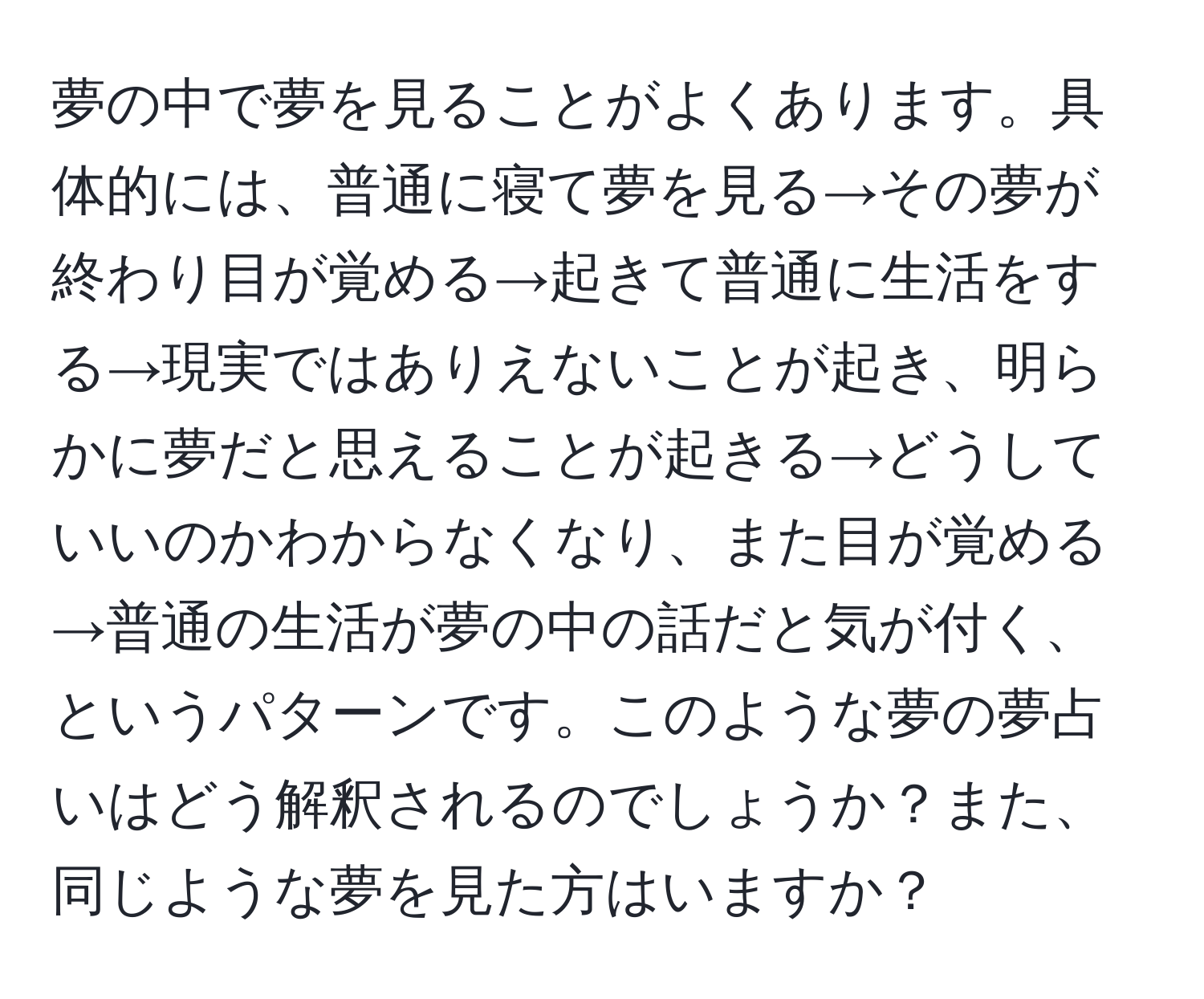 夢の中で夢を見ることがよくあります。具体的には、普通に寝て夢を見る→その夢が終わり目が覚める→起きて普通に生活をする→現実ではありえないことが起き、明らかに夢だと思えることが起きる→どうしていいのかわからなくなり、また目が覚める→普通の生活が夢の中の話だと気が付く、というパターンです。このような夢の夢占いはどう解釈されるのでしょうか？また、同じような夢を見た方はいますか？