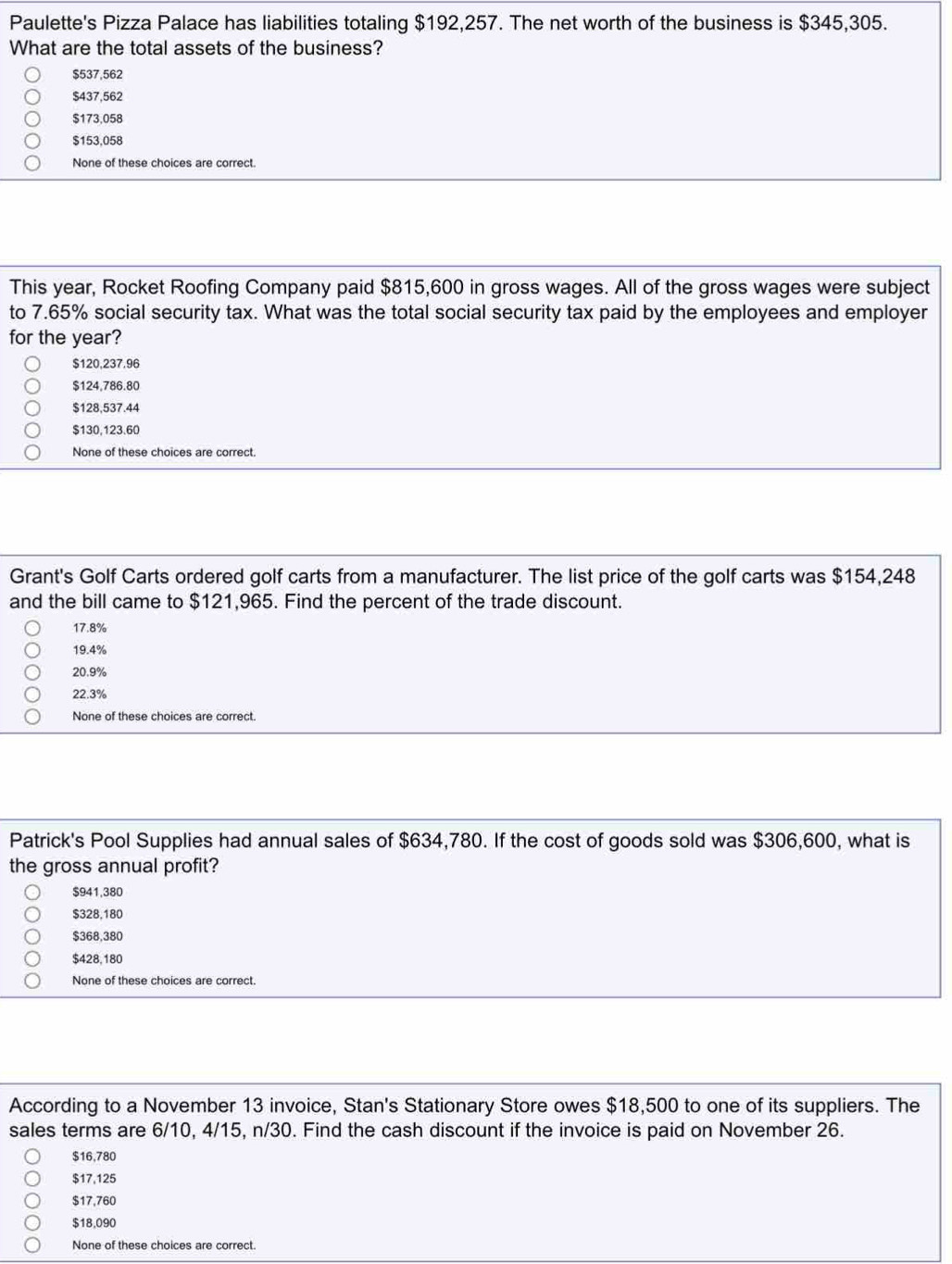 Paulette's Pizza Palace has liabilities totaling $192,257. The net worth of the business is $345,305.
What are the total assets of the business?
$537,562
$437,562
$173,058
$153,058
None of these choices are correct.
This year, Rocket Roofing Company paid $815,600 in gross wages. All of the gross wages were subject
to 7.65% social security tax. What was the total social security tax paid by the employees and employer
for the year?
$120,237.96
$124,786.80
$128,537.44
$130,123.60
None of these choices are correct.
Grant's Golf Carts ordered golf carts from a manufacturer. The list price of the golf carts was $154,248
and the bill came to $121,965. Find the percent of the trade discount.
17.8%
19.4%
20.9%
22.3%
None of these choices are correct.
Patrick's Pool Supplies had annual sales of $634,780. If the cost of goods sold was $306,600, what is
the gross annual profit?
$941,380
$328,180
$368,380
$428,180
None of these choices are correct.
According to a November 13 invoice, Stan's Stationary Store owes $18,500 to one of its suppliers. The
sales terms are 6/10, 4/15, n/30. Find the cash discount if the invoice is paid on November 26.
$16,780
$17,125
$17,760
$18,090
None of these choices are correct.