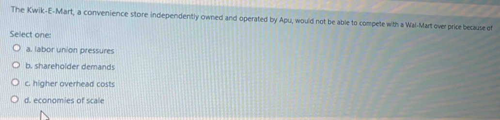 The Kwik-E-Mart, a convenience store independently owned and operated by Apu, would not be able to compete with a Wal-Mart over price because of
Select one:
a. labor union pressures
b. shareholder demands
c. higher overhead costs
d. economies of scale