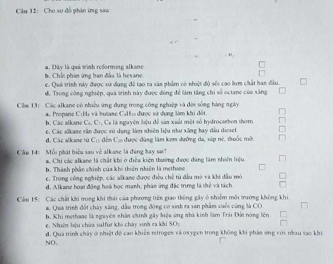 Cho sơ đồ phản ứng sau:.1°
H_2
a. Đây là quá trình reforming alkane
b. Chất phản ủng ban đầu là hexane.
c. Quá trình này được sử dụng đề tạo ra sản phầm có nhiệt độ sôi cao hơn chất ban đầu.
d. Trong công nghiệp, quá trình này được dùng đề làm tăng chỉ số octane của xãng.
Câu 13: Các alkane có nhiều ứng dụng trong công nghiệp và đời sống hàng ngày
a、 Propane C_3 Hà và butane CaHị được sử dụng làm khí đốt.
b. Các alkane C_6,C_7,C_8 là nguyên liệu để sản xuất một số hydrocarbon thom.
c. Các alkane rấn được sử dụng làm nhiên liệu như xãng hay dầu diesel.
d. Các alkane từ C_11 dến C_20 được dùng làm kem dưỡng da, sáp né, thuốc mỡ.
Câu 14: Mỗi phát biểu sau về alkane là đúng hay sai?
a. Chỉ các alkane là chất khi ở điều kiện thường được dùng làm nhiên liệu.
b. Thành phần chính của khí thiên nhiên là methane
c. Trong công nghiệp, các alkane được điều chế từ dầu mỏ và khi đầu mỏ.
d. Alkane hoạt động hoá học mạnh, phản ứng đặc trưng là thể và tách.
Câu 15: Các chất khí trong khí thải của phương tiên giao thông gây ô nhiễm môi trường không khi.
a. Quá trình đốt cháy xăng, dầu trong động cơ sinh ra sản phẩm cuối cùng là CO
b. Khi methane là nguyên nhân chính gây hiệu ứng nhà kính làm Trái Đất nóng lên.
c. Nhiên liệu chứa sulfur khi cháy sinh ra khí SO_2.
d. Quá trình cháy ở nhiệt độ cao khiển nitrogen và oxygen trong không khí phản ứng với nhau tao khí
NO,