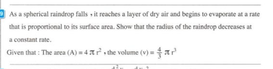 As a spherical raindrop falls , it reaches a layer of dry air and begins to evaporate at a rate 
that is proportional to its surface area. Show that the radius of the raindrop decreases at 
a constant rate. 
Given that : The area (A)=4π r^2 , the volume (v)= 4/3 π r^3
2