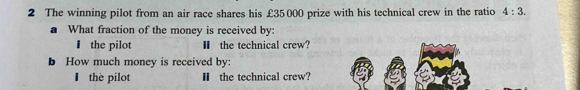 The winning pilot from an air race shares his £35000 prize with his technical crew in the ratio 4:3. 
a What fraction of the money is received by: 
₹ the pilot Ⅱ the technical crew? 
b How much money is received by: 
thè pilot Ⅱ the technical crew?