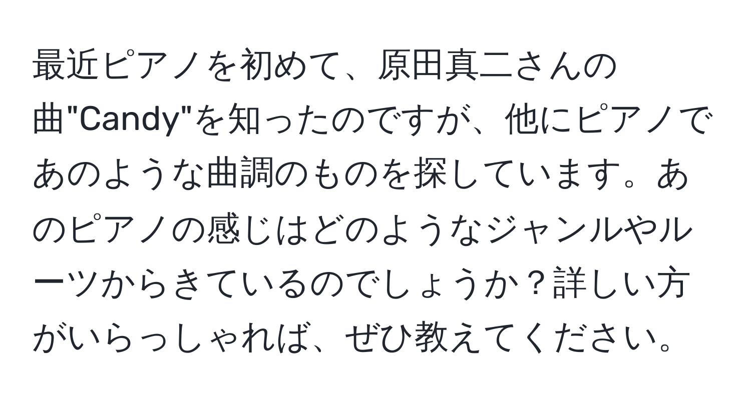 最近ピアノを初めて、原田真二さんの曲"Candy"を知ったのですが、他にピアノであのような曲調のものを探しています。あのピアノの感じはどのようなジャンルやルーツからきているのでしょうか？詳しい方がいらっしゃれば、ぜひ教えてください。